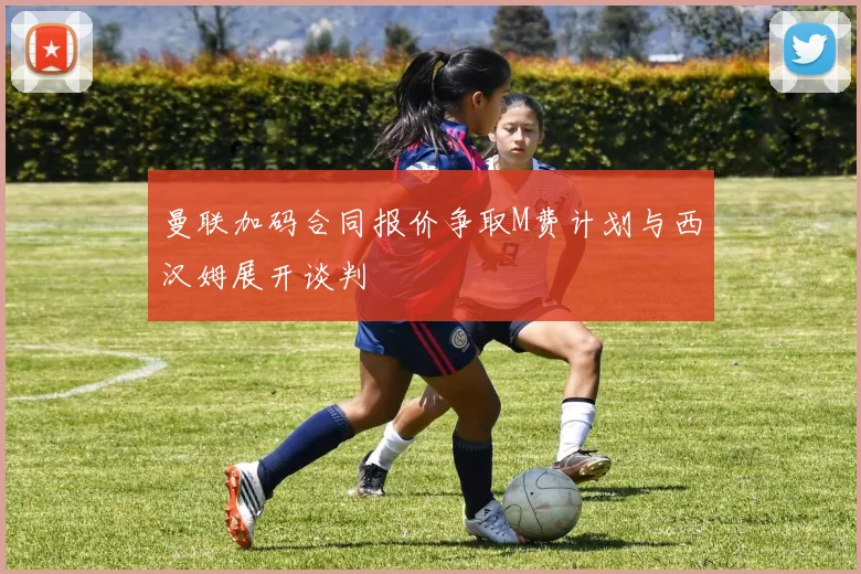 曼联加码合同报价争取M费计划与西汉姆展开谈判