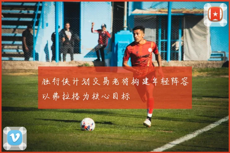 独行侠计划交易老将构建年轻阵容以弗拉格为核心目标