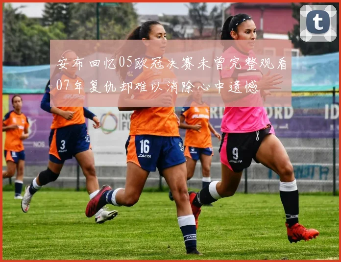 安布回忆05欧冠决赛未曾完整观看07年复仇却难以消除心中遗憾