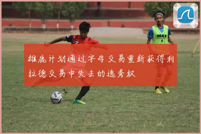 雄鹿计划通过字母交易重新获得利拉德交易中失去的选秀权