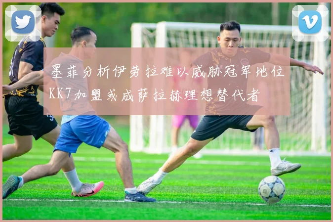 墨菲分析伊劳拉难以威胁冠军地位KK7加盟或成萨拉赫理想替代者