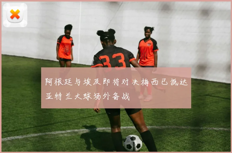 阿根廷与埃及即将对决梅西已抵达亚特兰大球场外备战