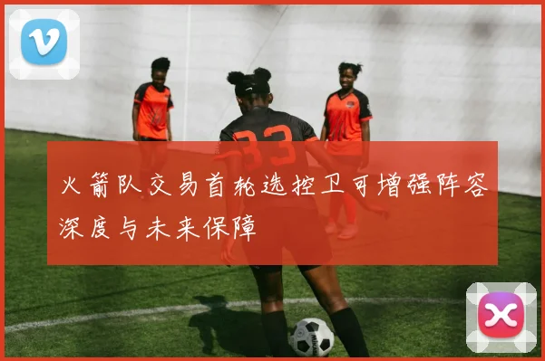 火箭队交易首轮选控卫可增强阵容深度与未来保障